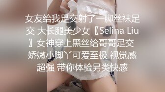 女友给我足交射了一脚丝袜足交 大长腿美少女〖Selina Liu〗女神穿上黑丝给哥哥足交 娇嫩小脚丫可爱至极 视觉感超强 带你体验另类快感