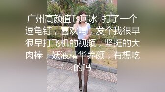 广州高颜值Ts珂冰  打了一个逗龟钉，喜欢吗，发个我很早很早打飞机的视频，坚挺的大肉棒，妖液精华养颜，有想吃的吗