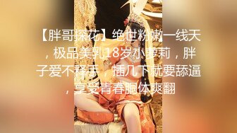 【胖哥探花】绝世粉嫩一线天，极品美乳18岁小萝莉，胖子爱不释手，插几下就要舔逼，享受青春胴体爽翻