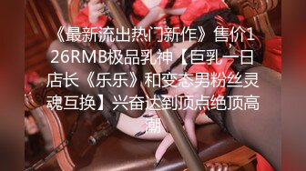 《最新流出热门新作》售价126RMB极品乳神【巨乳一日店长《乐乐》和变态男粉丝灵魂互换】兴奋达到顶点绝顶高潮