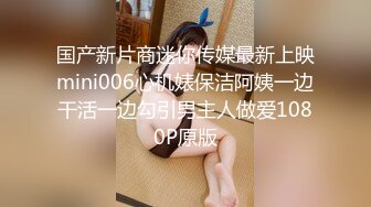 国产新片商迷你传媒最新上映mini006心机婊保洁阿姨一边干活一边勾引男主人做爱1080P原版