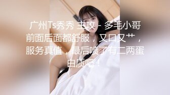 广州Ts秀秀 主攻 - 多毛小哥前面后面都舒服，又口又艹，服务真值，最后喷了有二两蛋白质吧！