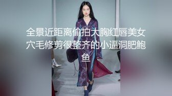 全景近距离偷拍大胸红唇美女穴毛修剪很整齐的小逼洞肥鲍鱼