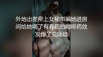 外地出差带上女秘书骗她进房间给她喝了有春药的咖啡药效发作了变淫娃