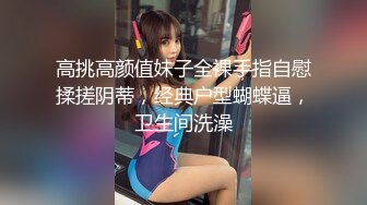 高挑高颜值妹子全裸手指自慰揉搓阴蒂，经典户型蝴蝶逼，卫生间洗澡