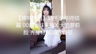 【裸特别档】19下半年终结篇 00后学妹朱柳X 大奶萝莉脸 秀身材 笔插穴自慰