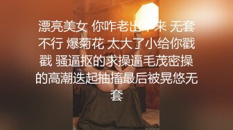 漂亮美女 你咋老出不来 无套不行 爆菊花 太大了小给你戳戳 骚逼抠的求操逼毛茂密操的高潮迭起抽搐最后被晃悠无套