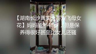 【湖南长沙真实大哥双飞母女花】妈妈虽然48岁，但是保养得很好甚至比女儿还骚