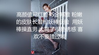 高颜值网红脸TS金韩雅 粉嫩的皮肤长着根妖棒妖脸  用妖棒操直男 太爽了很是诱惑 喜欢不要错过哦