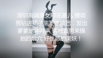 深圳高端美女TS乐基儿 猥琐男钻进裙子底下吃鸡巴，发出爹爹地呻吟声 诱惑直男来操她的后穴 好性感的美妖！