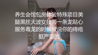 养生会馆包房体验特殊项目美腿黑丝大波女技师一条龙贴心服务毒龙的时候被说你的痔疮挺严重的