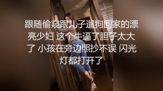 跟随偷窥跟儿子遛狗回家的漂亮少妇 这个牛逼了胆子太大了 小孩在旁边照抄不误 闪光灯都打开了