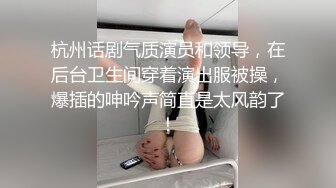 杭州话剧气质演员和领导，在后台卫生间穿着演出服被操，爆插的呻吟声简直是太风韵了！