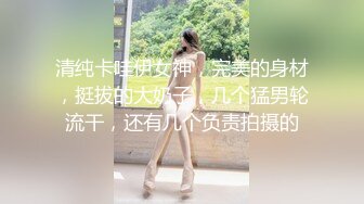 清纯卡哇伊女神，完美的身材，挺拔的大奶子，几个猛男轮流干，还有几个负责拍摄的