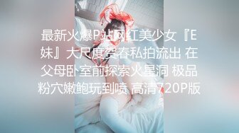 最新火爆P站网红美少女『E妹』大尺度贺春私拍流出 在父母卧室前探索火星洞 极品粉穴嫩鲍玩到喷 高清720P版