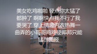 美女吃鸡啪啪 轻点你太猛了都肿了 啊啊快点我不行了我要哭了 穿上情趣内衣热舞一曲弄的小哥哥鸡鸡硬邦邦只能猛怼回报