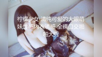 柠檬少女 清纯可爱的大眼萌妹性感内衣诱惑 全裸口交啪啪大秀