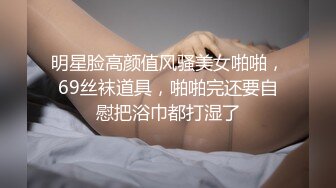 明星脸高颜值风骚美女啪啪，69丝袜道具，啪啪完还要自慰把浴巾都打湿了