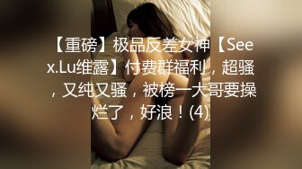 【重磅】极品反差女神【Seex.Lu维露】付费群福利，超骚，又纯又骚，被榜一大哥要操烂了，好浪！(4)