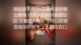 御姐猎手 91xx君爆肏蜜桃臀女教练 你喜欢拍照吗做爱也拍 无套后入爆肏 不可以射里面哦排卵期 太上头顶住宫口爆射