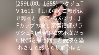 [259LUXU-1655] ラグジュTV 1611 『しばらくご無沙汰で悶々としているんです…』Fカップの癒し系看護師がラグジュ初出演！欲求不満だった秘部を掻き回すと愛液を溢れさせて感じてしまうほど