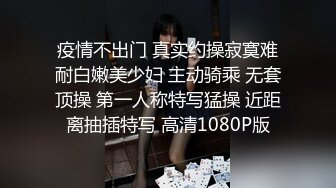 疫情不出门 真实约操寂寞难耐白嫩美少妇 主动骑乘 无套顶操 第一人称特写猛操 近距离抽插特写 高清1080P版