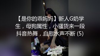 【是你的乖妈妈】新人G奶学生，母狗属性，小骚货来一段抖音热舞，自慰水声不断 (5)