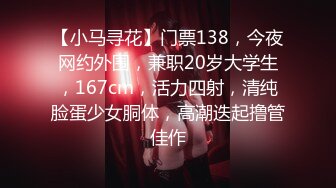 【小马寻花】门票138，今夜网约外围，兼职20岁大学生，167cm，活力四射，清纯脸蛋少女胴体，高潮迭起撸管佳作