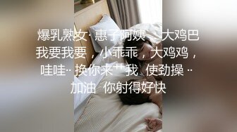 爆乳熟女· 惠子阿姨 ：大鸡巴我要我要，小乖乖，大鸡鸡，哇哇·· 换你来艹我  使劲操 ·· 加油  你射得好快