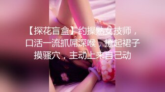 【探花盲盒】约操熟女技师，口活一流抓屌深喉，撩起裙子摸骚穴，主动上来自己动