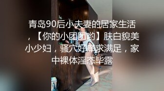 青岛90后小夫妻的居家生活，【你的小团团哟】肤白貌美小少妇，骚穴好痒求满足，家中裸体淫态毕露