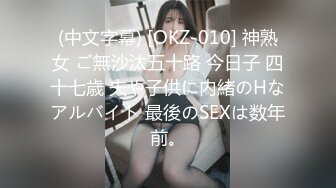 (中文字幕) [OKZ-010] 神熟女 ご無沙汰五十路 今日子 四十七歳 夫や子供に内緒のHなアルバイト 最後のSEXは数年前。