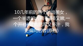 10几年前的两个时尚美女，一个半透明内裤毛多B又嫩,一个开裆裤B肉肥厚又多汁，我更偏向后者(原档)