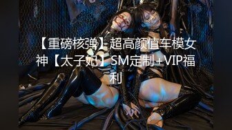 【重磅核弹】超高颜值车模女神【太子妃】SM定制+VIP福利