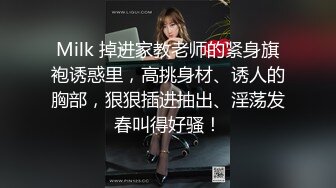 Milk 掉进家教老师的紧身旗袍诱惑里，高挑身材、诱人的胸部，狠狠插进抽出、淫荡发春叫得好骚！