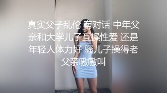 真实父子乱伦 有对话 中年父亲和大学儿子互操性爱 还是年轻人体力好 骚儿子操得老父亲嗷嗷叫