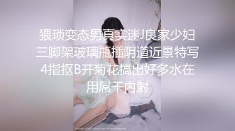 猥琐变态男真实迷J良家少妇三脚架玻璃瓶插阴道近景特写4指抠B开菊花搞出好多水在用屌干内射