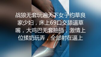 战狼无套玩遍天下女子约草良家少妇，床上69口交舔逼草嘴，大鸡巴无套抽插，激情上位揉奶玩弄，全部射在逼上