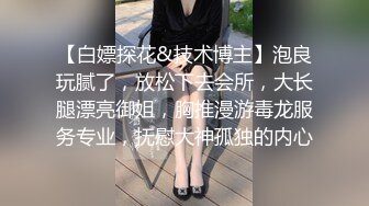 【白嫖探花&技术博主】泡良玩腻了，放松下去会所，大长腿漂亮御姐，胸推漫游毒龙服务专业，抚慰大神孤独的内心