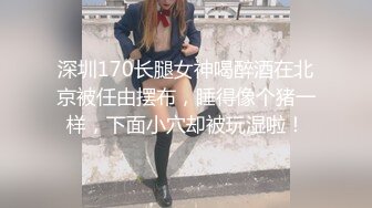 深圳170长腿女神喝醉酒在北京被任由摆布，睡得像个猪一样，下面小穴却被玩湿啦！