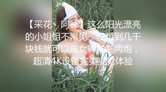 【采花丶阿朴】这么阳光漂亮的小姐姐不常见，没想到几千块钱就可以跟女神啪啪两炮，超清4K设备完美视觉体验