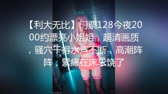 【利大无比】门票128今夜2000约漂亮小姐姐，超清画质，骚穴干得水声不断，高潮阵阵，累瘫在床求饶了