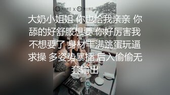 大奶小姐姐 你也给我亲亲 你舔的好舒服想要 你好厉害我不想要了 身材丰满跳蛋玩逼求操 多姿势暴插 后入偷偷无套输出